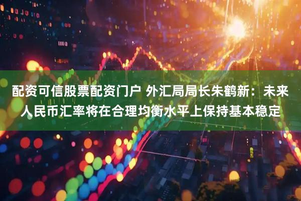 配资可信股票配资门户 外汇局局长朱鹤新：未来人民币汇率将在合理均衡水平上保持基本稳定