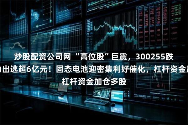 炒股配资公司网 “高位股”巨震，300255跌停，主力出逃超6亿元！固态电池迎密集利好催化，杠杆资金加仓多股