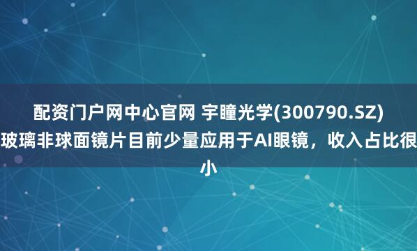 配资门户网中心官网 宇瞳光学(300790.SZ)：玻璃非球面镜片目前少量应用于AI眼镜，收入占比很小