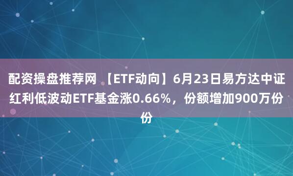 配资操盘推荐网 【ETF动向】6月23日易方达中证红利低波动ETF基金涨0.66%，份额增加900万份
