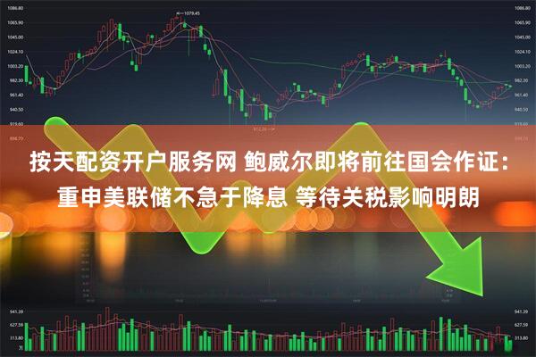 按天配资开户服务网 鲍威尔即将前往国会作证：重申美联储不急于降息 等待关税影响明朗