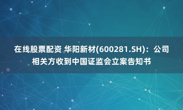 在线股票配资 华阳新材(600281.SH)：公司相关方收到中国证监会立案告知书