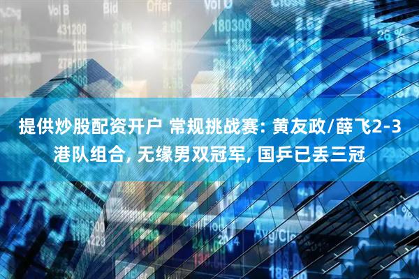 提供炒股配资开户 常规挑战赛: 黄友政/薛飞2-3港队组合, 无缘男双冠军, 国乒已丢三冠