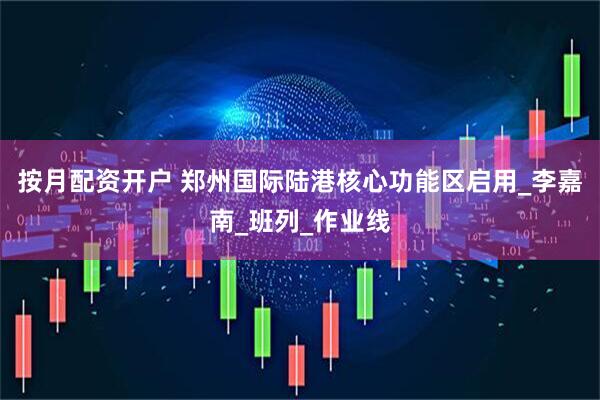 按月配资开户 郑州国际陆港核心功能区启用_李嘉南_班列_作业线