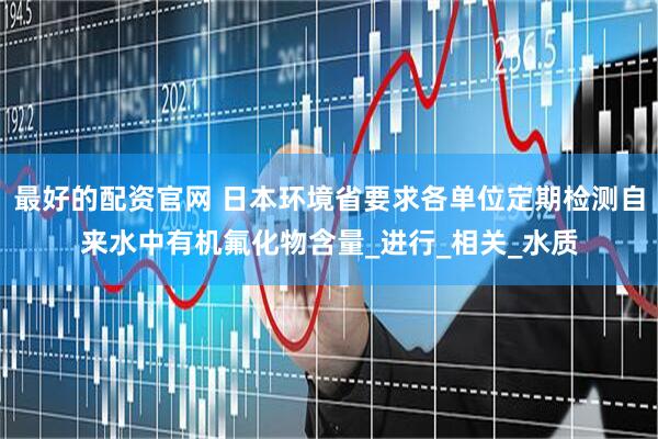 最好的配资官网 日本环境省要求各单位定期检测自来水中有机氟化物含量_进行_相关_水质