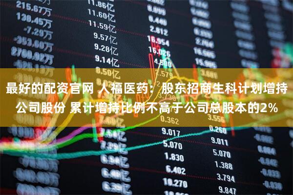 最好的配资官网 人福医药：股东招商生科计划增持公司股份 累计增持比例不高于公司总股本的2%