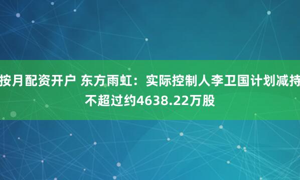 按月配资开户 东方雨虹：实际控制人李卫国计划减持不超过约4638.22万股