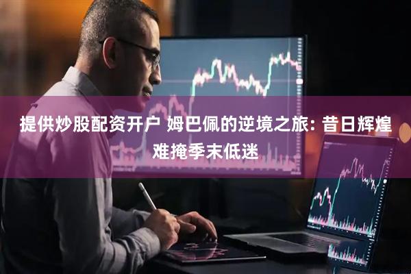 提供炒股配资开户 姆巴佩的逆境之旅: 昔日辉煌难掩季末低迷