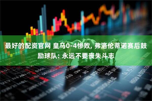 最好的配资官网 皇马0-4惨败, 弗洛伦蒂诺赛后鼓励球队: 永远不要丧失斗志