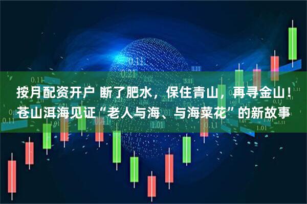 按月配资开户 断了肥水，保住青山，再寻金山！苍山洱海见证“老人与海、与海菜花”的新故事