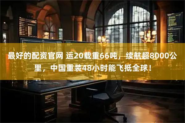 最好的配资官网 运20载重66吨，续航超8000公里，中国重装48小时能飞抵全球！