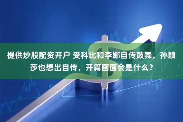 提供炒股配资开户 受科比和李娜自传鼓舞，孙颖莎也想出自传，开篇画面会是什么？