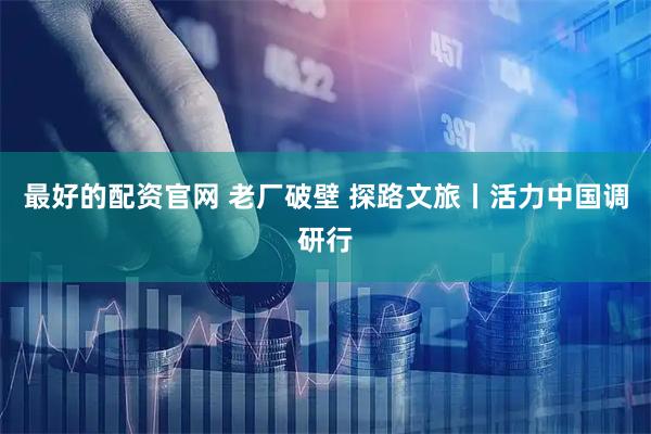 最好的配资官网 老厂破壁 探路文旅丨活力中国调研行