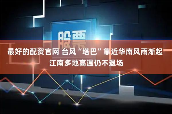 最好的配资官网 台风“塔巴”靠近华南风雨渐起 江南多地高温仍不退场