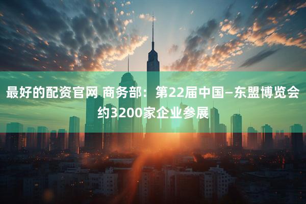 最好的配资官网 商务部：第22届中国—东盟博览会约3200家企业参展
