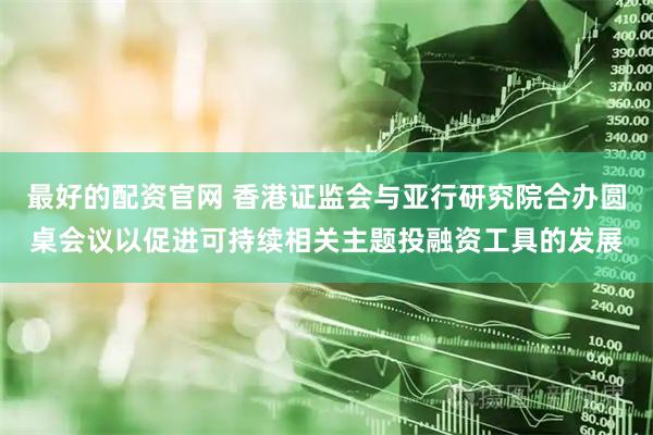 最好的配资官网 香港证监会与亚行研究院合办圆桌会议以促进可持续相关主题投融资工具的发展