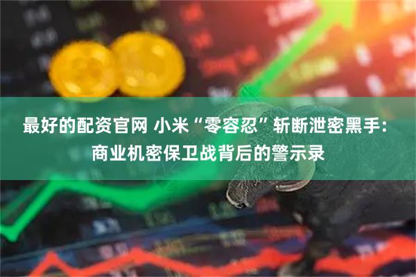 最好的配资官网 小米“零容忍”斩断泄密黑手: 商业机密保卫战背后的警示录