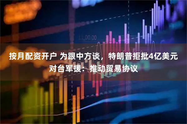 按月配资开户 为跟中方谈，特朗普拒批4亿美元对台军援：推动贸易协议