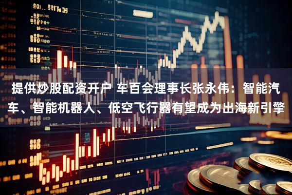 提供炒股配资开户 车百会理事长张永伟：智能汽车、智能机器人、低空飞行器有望成为出海新引擎