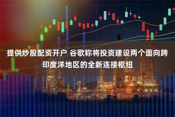 提供炒股配资开户 谷歌称将投资建设两个面向跨印度洋地区的全新连接枢纽