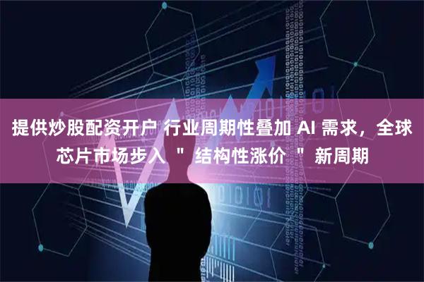 提供炒股配资开户 行业周期性叠加 AI 需求，全球芯片市场步入 ＂ 结构性涨价 ＂ 新周期