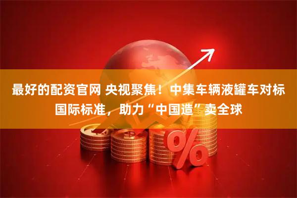 最好的配资官网 央视聚焦!中集车辆液罐车对标国际标准,助力“中国造”卖全球