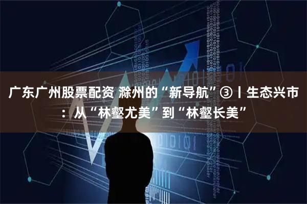 广东广州股票配资 滁州的“新导航”③丨生态兴市：从“林壑尤美”到“林壑长美”