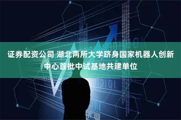 证券配资公司 湖北两所大学跻身国家机器人创新中心首批中试基地共建单位